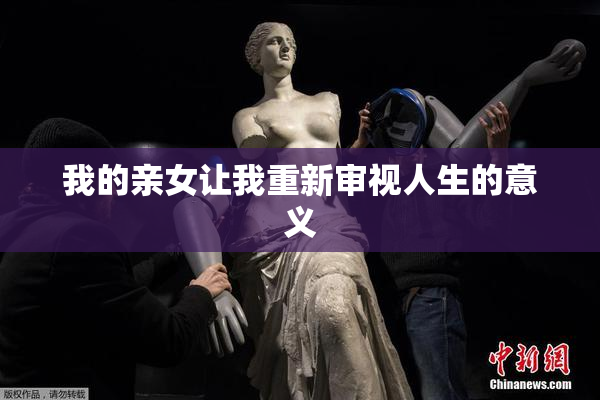 我的亲女让我重新审视人生的意义