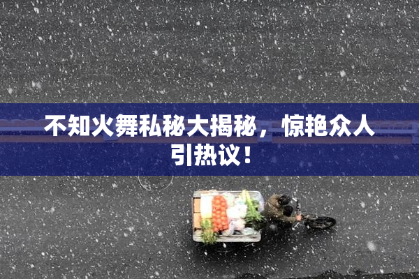 不知火舞私秘大揭秘，惊艳众人引热议！