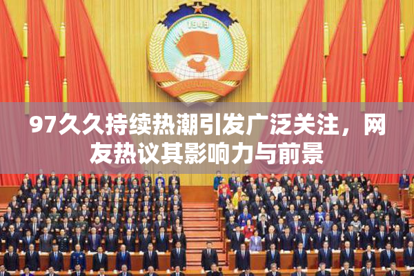 97久久持续热潮引发广泛关注，网友热议其影响力与前景