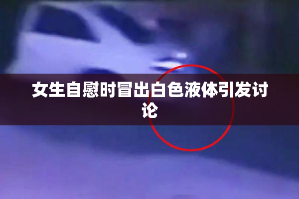 女生自慰时冒出白色液体引发讨论