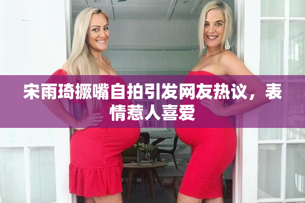 宋雨琦撅嘴自拍引发网友热议，表情惹人喜爱
