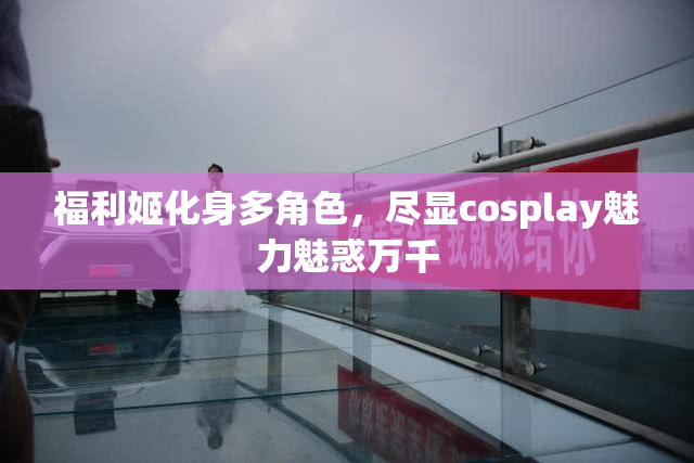 福利姬化身多角色，尽显cosplay魅力魅惑万千