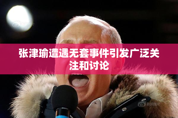 张津瑜遭遇无套事件引发广泛关注和讨论