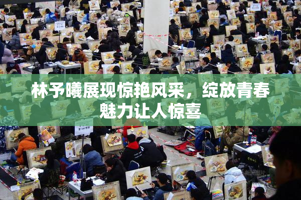 林予曦展现惊艳风采，绽放青春魅力让人惊喜