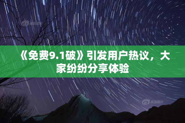 《免费9.1破》引发用户热议，大家纷纷分享体验