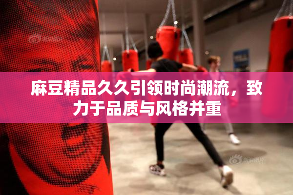 麻豆精品久久引领时尚潮流，致力于品质与风格并重
