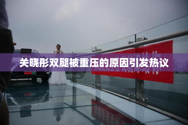 关晓彤双腿被重压的原因引发热议