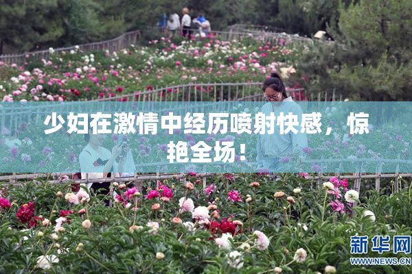 少妇在激情中经历喷射快感，惊艳全场！