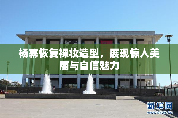 杨幂恢复裸妆造型，展现惊人美丽与自信魅力