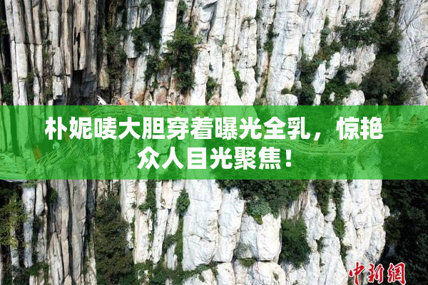朴妮唛大胆穿着曝光全乳，惊艳众人目光聚焦！
