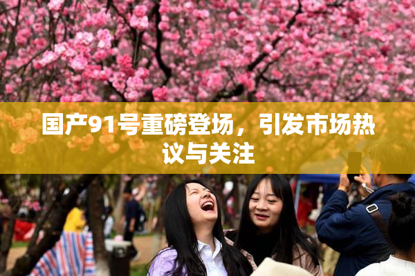 国产91号重磅登场，引发市场热议与关注