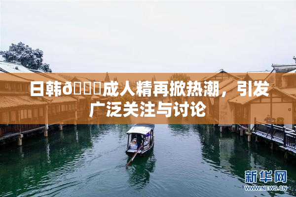 日韩🔞成人精再掀热潮，引发广泛关注与讨论