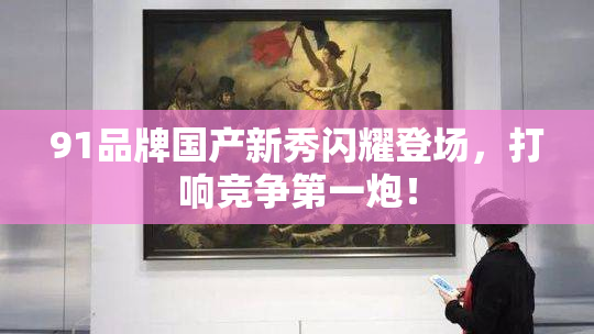 91品牌国产新秀闪耀登场，打响竞争第一炮！
