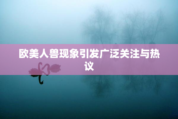欧美人兽现象引发广泛关注与热议