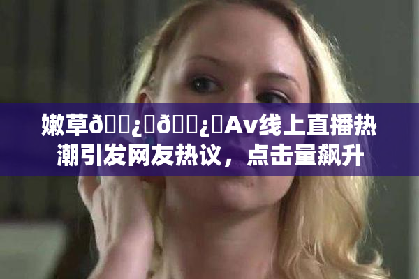 嫩草🌿‌🌿‌Av线上直播热潮引发网友热议，点击量飙升