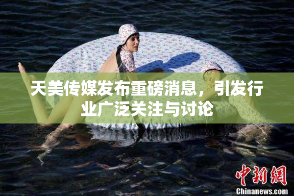 天美传媒发布重磅消息，引发行业广泛关注与讨论