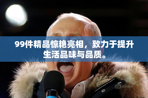 99件精品惊艳亮相，致力于提升生活品味与品质。