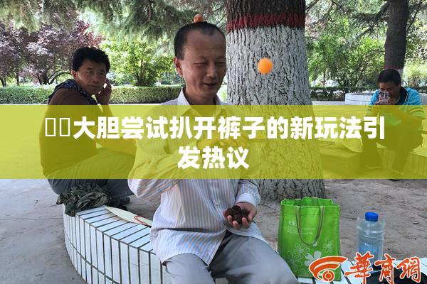 妺妺大胆尝试扒开裤子的新玩法引发热议