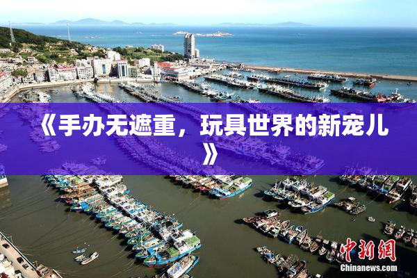 《手办无遮重，玩具世界的新宠儿》