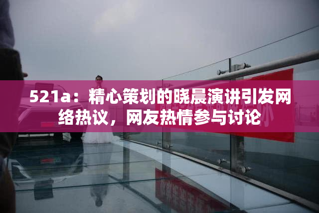521a：精心策划的晓晨演讲引发网络热议，网友热情参与讨论
