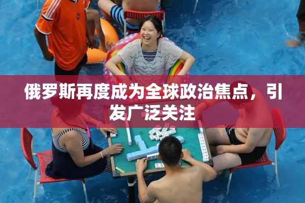 俄罗斯再度成为全球政治焦点，引发广泛关注