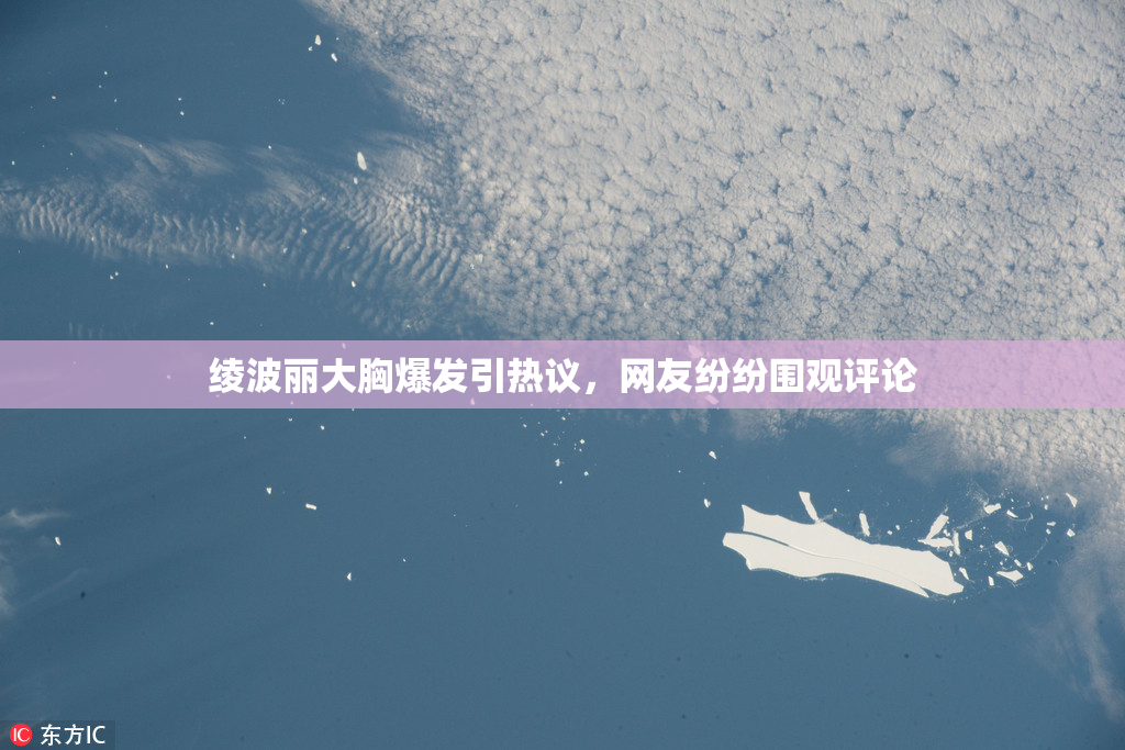 绫波丽大胸爆发引热议，网友纷纷围观评论