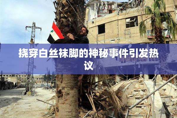 挠穿白丝袜脚的神秘事件引发热议