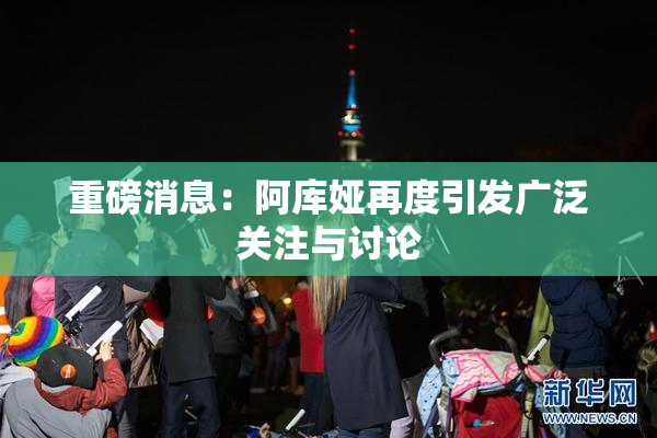重磅消息：阿库娅再度引发广泛关注与讨论