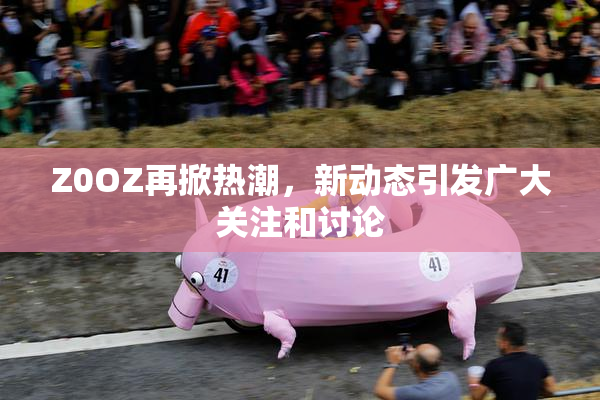 Z0OZ再掀热潮，新动态引发广大关注和讨论