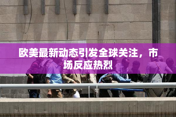 欧美最新动态引发全球关注，市场反应热烈