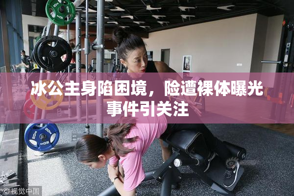冰公主身陷困境，险遭裸体曝光事件引关注
