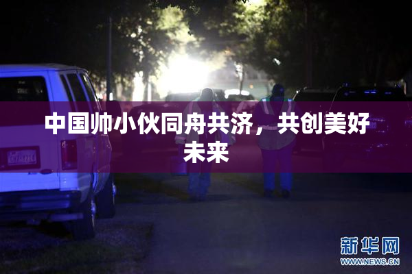 中国帅小伙同舟共济，共创美好未来