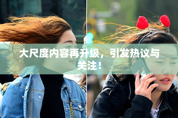 大尺度内容再升级，引发热议与关注！