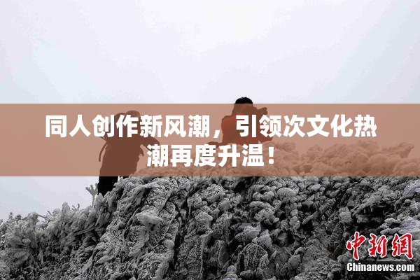 同人创作新风潮，引领次文化热潮再度升温！