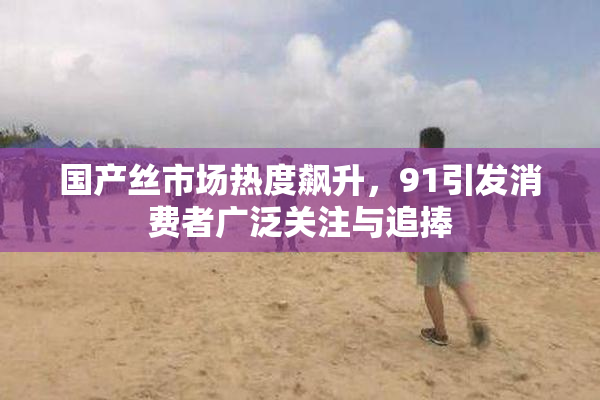 国产丝市场热度飙升，91引发消费者广泛关注与追捧