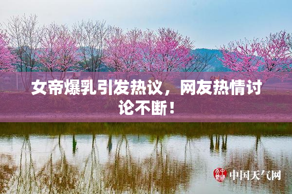 女帝爆乳引发热议，网友热情讨论不断！