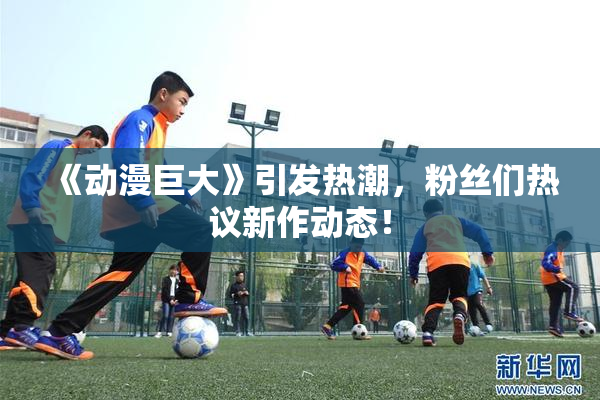 《动漫巨大》引发热潮，粉丝们热议新作动态！