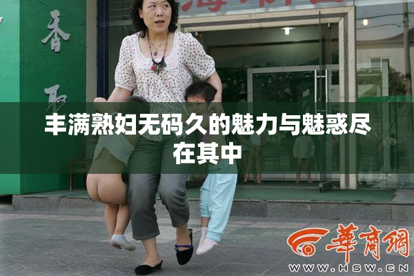 丰满熟妇无码久的魅力与魅惑尽在其中