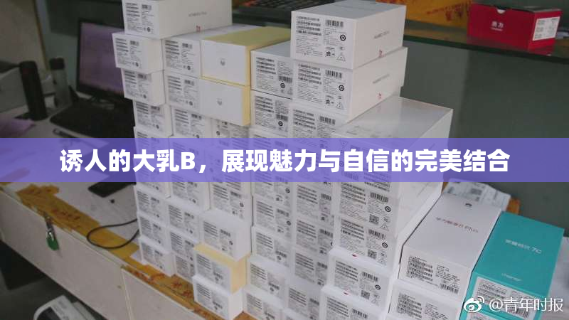 诱人的大乳B，展现魅力与自信的完美结合