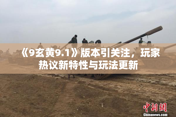 《9玄黄9.1》版本引关注，玩家热议新特性与玩法更新