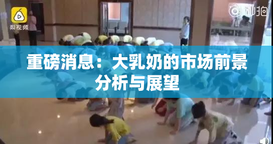重磅消息：大乳奶的市场前景分析与展望