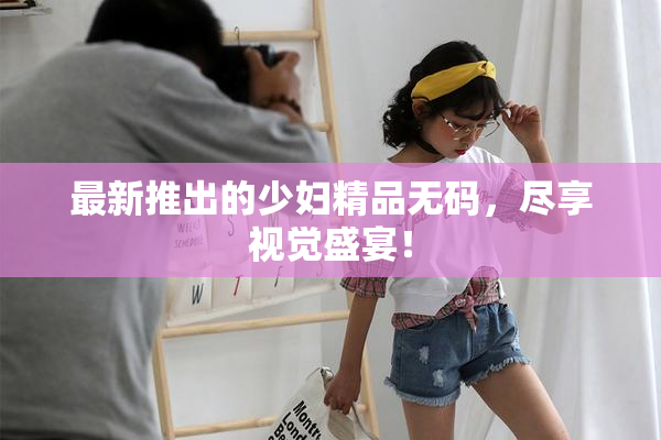 最新推出的少妇精品无码，尽享视觉盛宴！