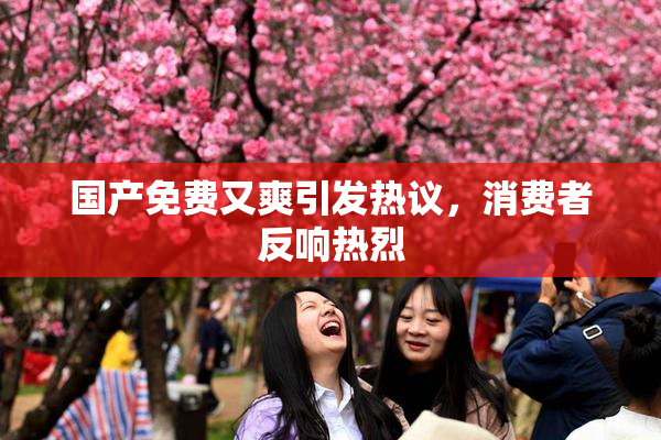 国产免费又爽引发热议，消费者反响热烈