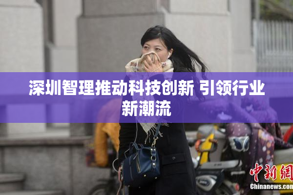 深圳智理推动科技创新 引领行业新潮流