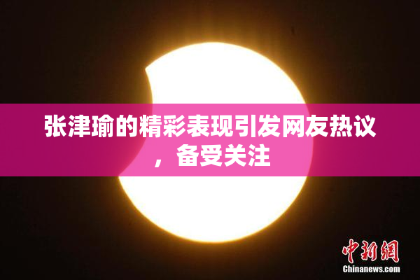 张津瑜的精彩表现引发网友热议，备受关注