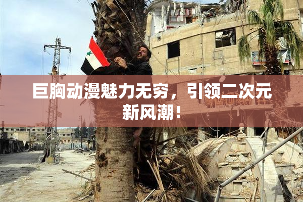 巨胸动漫魅力无穷，引领二次元新风潮！