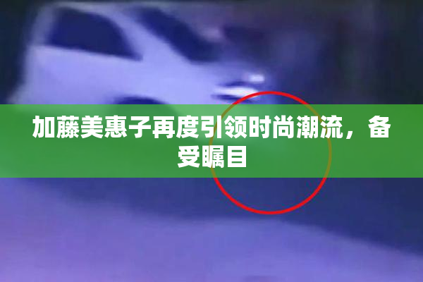 加藤美惠子再度引领时尚潮流，备受瞩目