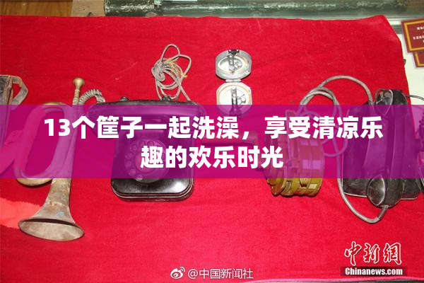 13个筐子一起洗澡，享受清凉乐趣的欢乐时光