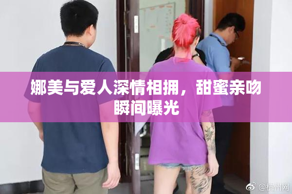 娜美与爱人深情相拥，甜蜜亲吻瞬间曝光