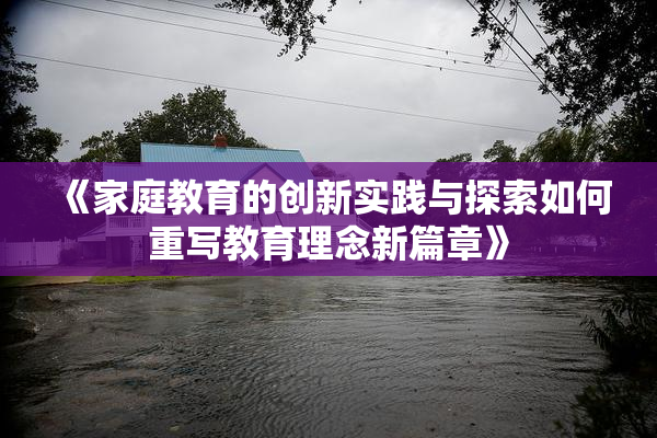 《家庭教育的创新实践与探索如何重写教育理念新篇章》